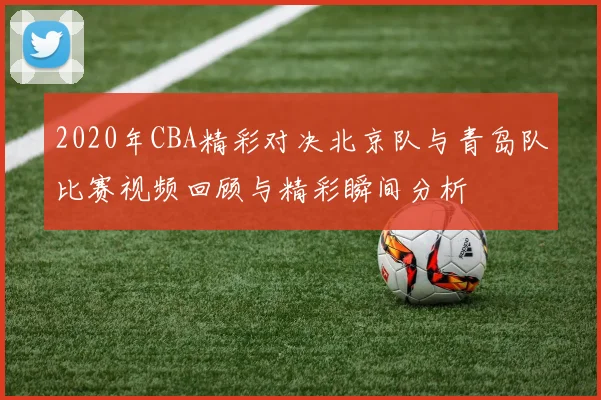 2020年CBA精彩对决北京队与青岛队比赛视频回顾与精彩瞬间分析