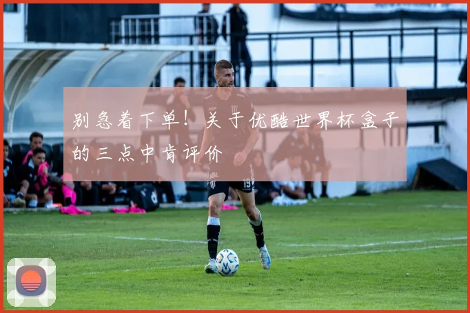 别急着下单！关于优酷世界杯盒子的三点中肯评价