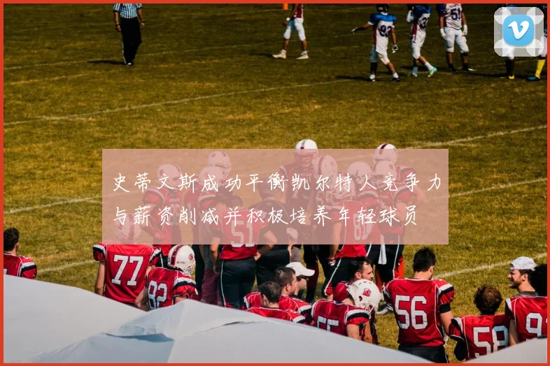 史蒂文斯成功平衡凯尔特人竞争力与薪资削减并积极培养年轻球员