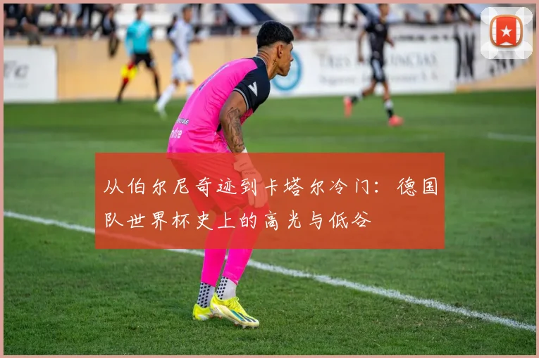 从伯尔尼奇迹到卡塔尔冷门：德国队世界杯史上的高光与低谷