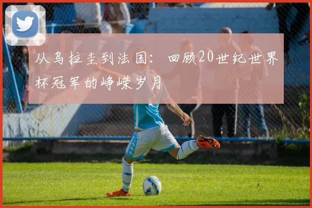 从乌拉圭到法国：回顾20世纪世界杯冠军的峥嵘岁月